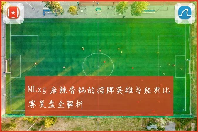 MLxg 麻辣香锅的招牌英雄与经典比赛复盘全解析