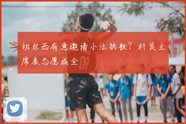 切尔西有意邀请小法执教?科莫主席表态愿成全