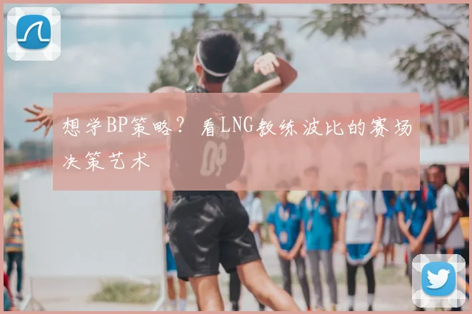 想学BP策略？看LNG教练波比的赛场决策艺术