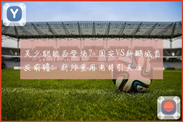 吴少聪能否登场?国安VS新鹏城首发前瞻:新帅重用老将引关注