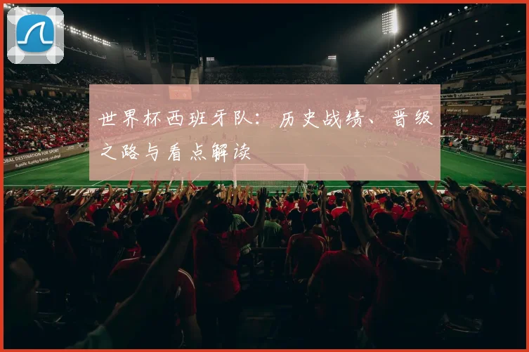 世界杯西班牙队:历史战绩、晋级之路与看点解读