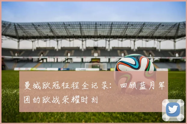 曼城欧冠征程全记录:回顾蓝月军团的欧战荣耀时刻