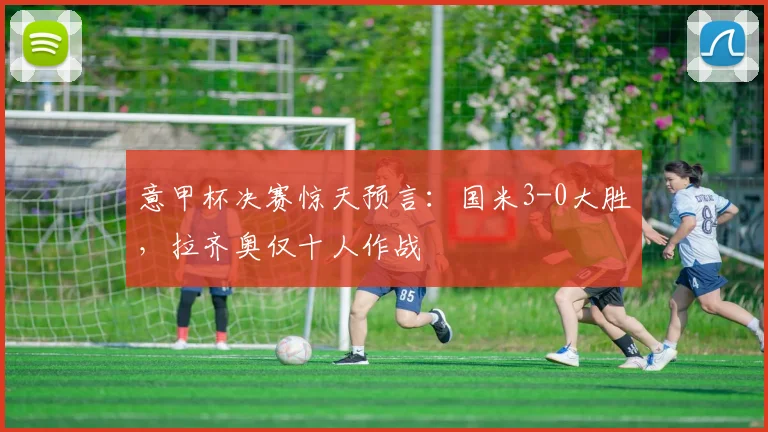 意甲杯决赛惊天预言：国米3-0大胜，拉齐奥仅十人作战