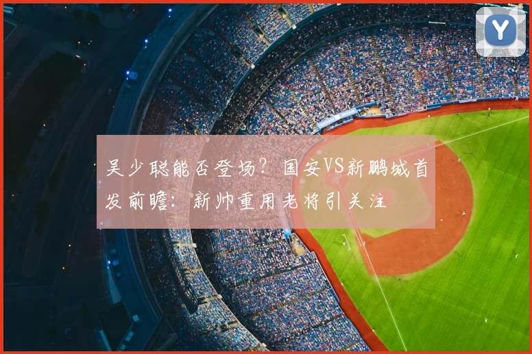 吴少聪能否登场?国安VS新鹏城首发前瞻:新帅重用老将引关注