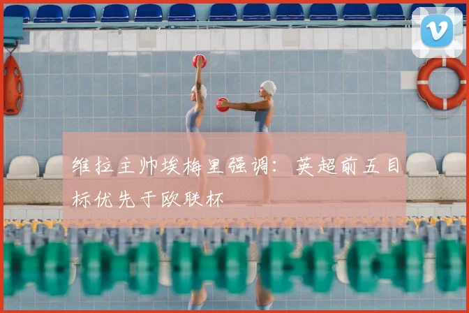 维拉主帅埃梅里强调:英超前五目标优先于欧联杯