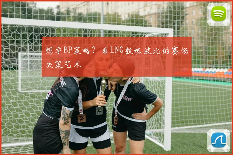 想学BP策略?看LNG教练波比的赛场决策艺术