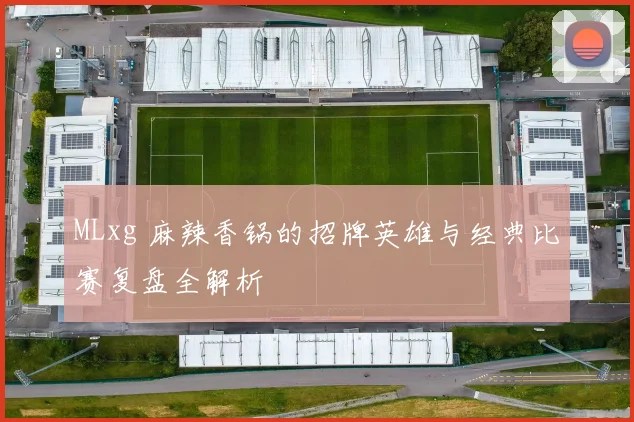MLxg 麻辣香锅的招牌英雄与经典比赛复盘全解析