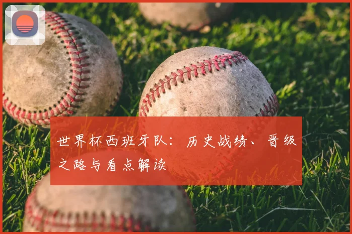 世界杯西班牙队：历史战绩、晋级之路与看点解读
