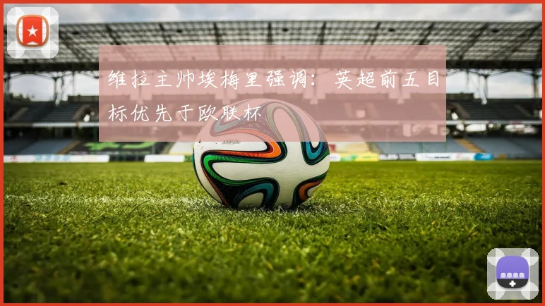 维拉主帅埃梅里强调：英超前五目标优先于欧联杯