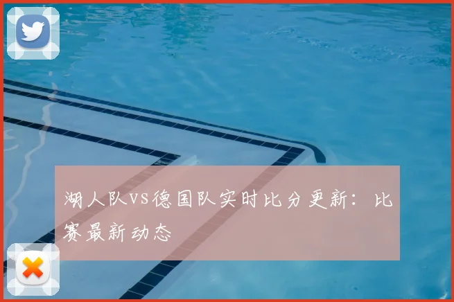 湖人队vs德国队实时比分更新：比赛最新动态